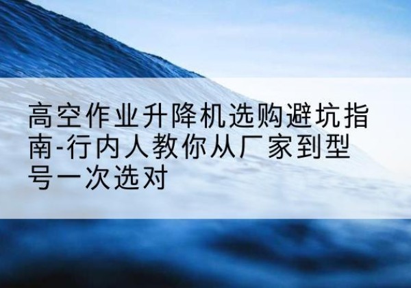 栖霞升降平台厂家-高空作业升降机选购避坑指南-行内人教你从厂家到型号一次选对