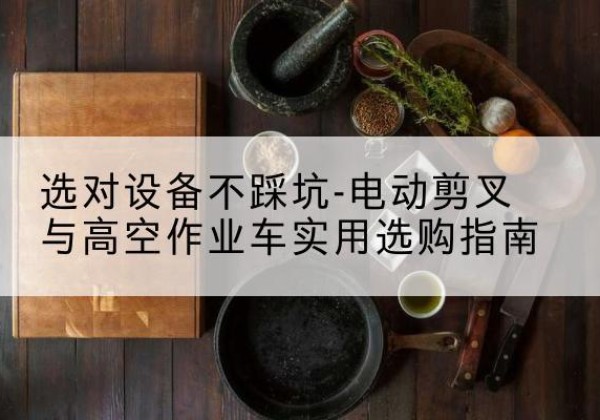 栖霞电动剪叉升降平台怎么选-选对设备不踩坑-电动剪叉与高空作业车实用选购指南