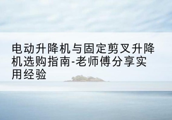栖霞电动升降机怎么选-电动升降机与固定剪叉升降机选购指南-老师傅分享实用经验