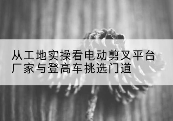 栖霞电动剪叉升降平台厂家-从工地实操看电动剪叉平台厂家与登高车挑选门道
