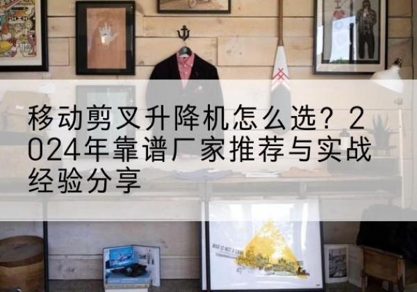栖霞升降平台厂家推荐-移动剪叉升降机怎么选？2024年靠谱厂家推荐与实战经验分享